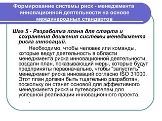 Формирование системы риск - менеджмента
  инновационной деятельности на основе
       международных стандартов

Шаг 5 - Разработка плана для старта и
 сохранения движения системы менеджмента
 риска инноваций.
     Необходимо, чтобы человек или команды,
 которые ведут деятельность в области
 менеджмента риска инновационной деятельности,
 создали план, показывающий меры, которые будут
 предприняты первоначально, чтобы "запустить"
 менеджмент риска инноваций согласно ISO 31000.
 Этот план должен быть тщательно разработан,
 поскольку он станет основой для эффективного
 менеджмента риска и путеводителем для
 успешной реализации инновационного проекта.
     .
 