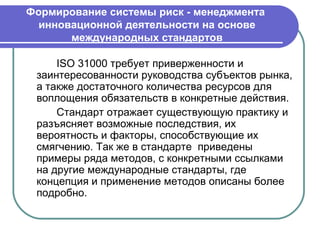 Формирование системы риск - менеджмента
  инновационной деятельности на основе
       международных стандартов

     ISO 31000 требует приверженности и
 заинтересованности руководства субъектов рынка,
 а также достаточного количества ресурсов для
 воплощения обязательств в конкретные действия.
     Стандарт отражает существующую практику и
 разъясняет возможные последствия, их
 вероятность и факторы, способствующие их
 смягчению. Так же в стандарте приведены
 примеры ряда методов, с конкретными ссылками
 на другие международные стандарты, где
 концепция и применение методов описаны более
 подробно.
 