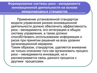 Формирование системы риск - менеджмента
  инновационной деятельности на основе
       международных стандартов

     Применение установленной стандартом
 модели управления риском инновационной
 деятельности должно обеспечить эффективность
 риск - менеджмента, его интеграцию в общую
 систему управления, а также должно
 способствовать использованию информации о
 риске при принятии решений на всех уровнях
 организационной иерархии.
 Таким образом, стандартом, уделяется внимание
 не только описанию того как организовать процесс
 риск – менеджмента инноваций, но и
 рассматривается связь данного процесса с
 другими процессами.
 