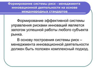 Формирование системы риск - менеджмента
  инновационной деятельности на основе
       международных стандартов

    Формирование эффективной системы
 управления рисками инноваций является
 залогом успешной работы любого субъекта
 рынка.
    В основу построения системы риск –
 менеджмента инновационной деятельности
 должен быть положен комплексный подход.
 