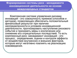 Формирование системы риск - менеджмента
  инновационной деятельности на основе
       международных стандартов

    Комплексная система управления рисками
инноваций - это совокупность приемов (способов и
методов), позволяющих обеспечить положительный
финансовый результат при наличии
неопределенности в условиях инновационной
деятельности, прогнозировать наступление рискового
события и принимать меры к исключению или
снижению его отрицательных последствий. То есть
комплексный риск -менеджмент инноваций - это
процесс, определения, оценки и контроля эффекта
от воздействия внутренних и внешних факторов,
которые могут негативно повлиять на реализацию
нововведения.
 