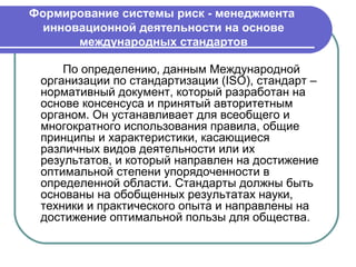 Формирование системы риск - менеджмента
  инновационной деятельности на основе
       международных стандартов

     По определению, данным Международной
 организации по стандартизации (ISO), стандарт –
 нормативный документ, который разработан на
 основе консенсуса и принятый авторитетным
 органом. Он устанавливает для всеобщего и
 многократного использования правила, общие
 принципы и характеристики, касающиеся
 различных видов деятельности или их
 результатов, и который направлен на достижение
 оптимальной степени упорядоченности в
 определенной области. Стандарты должны быть
 основаны на обобщенных результатах науки,
 техники и практического опыта и направлены на
 достижение оптимальной пользы для общества.
 