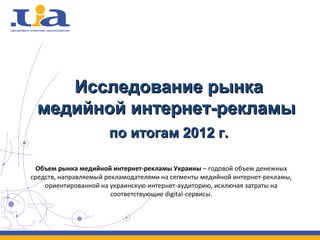 Исследование рынка
 медийной интернет-рекламы
                      по итогам 2012 г.

 Объем рынка медийной интернет-рекламы Украины – годовой объем денежных
средств, направляемый рекламодателями на сегменты медийной интернет-рекламы,
    ориентированной на украинскую интернет-аудиторию, исключая затраты на
                        соответствующие digital-сервисы.
 