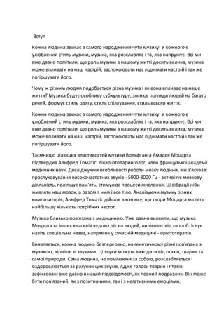 Вступ

Кожна людина звикає з самого народження чути музику. У кожного є
улюблений стиль музики, музика, яка розслабляє і та, яка напружує. Всі ми
вже давно помітили, що роль музики в нашому житті досить велика, музика
може впливати на наш настрій, заспокоювати нас піднімати настрій і так же
погіршувати його.

Чому ж різним людям подобається різна музика і як вона впливає на наше
життя? Музика будує особливу субкультуру, змінює погляди людей на багато
речей, формує стиль одягу, стиль спілкування, стиль всього життя.

Кожна людина звикає з самого народження чути музику. У кожного є
улюблений стиль музики, музика, яка розслабляє і та, яка напружує. Всі ми
вже давно помітили, що роль музики в нашому житті досить велика, музика
може впливати на наш настрій, заспокоювати нас піднімати настрій і так же
погіршувати його.

Таємницю цілющих властивостей музики Вольфганга Амадея Моцарта
підтвердив Альфред Томатіс, лікар-отоларинголог, член французької академії
медичних наук. Досліджуючи особливості роботи мозку людини, він з'ясував:
прослуховування високочастотних звуків - 5000-8000 Гц - активізує мозкову
діяльність, поліпшує пам'ять, стимулює процеси мислення. Ці вібрації ніби
живлять наш мозок, а разом з ним і все тіло. Аналізуючи музику різних
композиторів, Альфред Томатіс дійшов висновку, що твори Моцарта містять
найбільшу кількість потрібних частот.

Музика близько пов'язана з медициною. Уже давно виявили, що музика
Моцарта та інших класиків чудово діє на людей, виліковує від хвороб. Існує
навіть спеціальна назва, напрямок у сучасній медицині - орнітотерапія.

Виявляється, кожна людина безперервно, на генетичному рівні пов'язана з
музикою, вірніше зі звуками. Ці звуки можуть виходити від птахів, тварин та
самої природи. Сама людина, не помічаючи за собою, розслабляється і
оздоровлюється за рахунок цих звуків. Адже голоси тварин і птахів
зафіксовані вже давно в нашій підсвідомості, як певний подразник. Він може
бути пов'язаний, як з позитивними, так і з негативними емоціями.
 