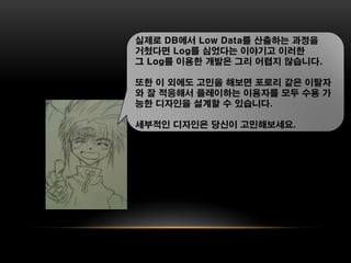 실제로 DB에서 Low Data를 산출하는 과정을
거쳤다면 Log를 심었다는 이야기고 이러한
그 Log를 이용한 개발은 그리 어렵지 않습니다.

또한 이 외에도 고민을 해보면 포로리 같은 이탈자
와 잘 적응해서 플레이하는 이용자를 모두 수용 가
능한 디자인을 설계할 수 있습니다.

세부적인 디자인은 당신이 고민해보세요.
 