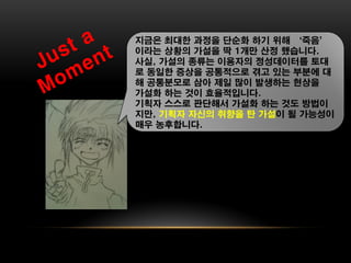 지금은 최대한 과정을 단순화 하기 위해 ‘죽음’
이라는 상황의 가설을 딱 1개만 산정 했습니다.
사실, 가설의 종류는 이용자의 정성데이터를 토대
로 동일한 증상을 공통적으로 겪고 있는 부분에 대
해 공통분모로 삼아 제일 많이 발생하는 현상을
가설화 하는 것이 효율적입니다.
기획자 스스로 판단해서 가설화 하는 것도 방법이
지만, 기획자 자신의 취향을 탄 가설이 될 가능성이
매우 농후합니다.
 