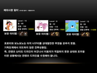 예외사항 필터    (아이콘 출처 : 아틀란티카)




       Level : 15                    Level : 8              Level : 12
       힘 : 80                        힘 : 42                 힘 : 60
       민첩 : 150                      민첩 : 110               민첩 : 85
       종합 전투력 : 50000                종합 전투력 : 7900          종합 전투력 : 11200

보유 아이템 :                      보유 아이템 :               보유 아이템 :


포로리와 보노보노는 아직 너구리를 상대할만한 무장을 갖추지 못함.
기획단계에서 의도하지 않은 전투상황임.
즉, 컨텐츠 난이도 디자인이 어긋나서 이용자가 적절하지 못한 상대와 조우함
이런 상황에서는 컨텐츠 디자인을 수정해야 합니다.
 