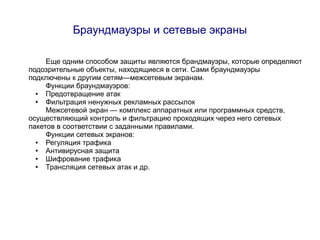 Браундмауэры и сетевые экраны

     Еще одним способом защиты являются брандмауэры, которые определяют
подозрительные объекты, находящиеся в сети. Сами браундмауэры
подключены к другим сетям—межсетевым экранам.
     Функции браундмауэров:
  ●  Предотвращение атак
  ●  Фильтрация ненужных рекламных рассылок
     Межсетевой экран — комплекс аппаратных или программных средств,
осуществляющий контроль и фильтрацию проходящих через него сетевых
пакетов в соответствии с заданными правилами.
     Функции сетевых экранов:
  ●  Регуляция трафика
  ●  Антивирусная защита
  ●  Шифрование трафика
  ●  Трансляция сетевых атак и др.
 