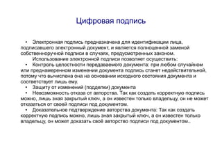 Цифровая подпись

 ●   Электронная подпись предназначена для идентификации лица,
подписавшего электронный документ, и является полноценной заменой
собственноручной подписи в случаях, предусмотренных законом.
     Использование электронной подписи позволяет осуществить:
  ●  Контроль целостности передаваемого документа: при любом случайном
или преднамеренном изменении документа подпись станет недействительной,
потому что вычислена она на основании исходного состояния документа и
соответствует лишь ему.
  ●  Защиту от изменений (подделки) документа
  ●  Невозможность отказа от авторства. Так как создать корректную подпись
можно, лишь зная закрытый ключ, а он известен только владельцу, он не может
отказаться от своей подписи под документом.
  ●  Доказательное подтверждение авторства документа: Так как создать
корректную подпись можно, лишь зная закрытый ключ, а он известен только
владельцу, он может доказать своё авторство подписи под документом..
 