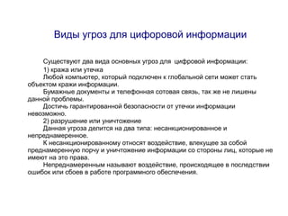 Виды угроз для цифоровой информации

    Существуют два вида основных угроз для цифровой информации:
    1) кража или утечка
    Любой компьютер, который подключен к глобальной сети может стать
объектом кражи информации.
    Бумажные документы и телефонная сотовая связь, так же не лишены
данной проблемы.
    Достичь гарантированной безопасности от утечки информации
невозможно.
    2) разрушение или уничтожение
    Данная угроза делится на два типа: несанкционированное и
непреднамеренное.
    К несанкционированному относят воздействие, влекущее за собой
преднамеренную порчу и уничтожение информации со стороны лиц, которые не
имеют на это права.
    Непреднамеренным называют воздействие, происходящее в последствии
ошибок или сбоев в работе программного обеспечения.
 