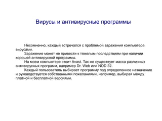 Вирусы и антивирусные программы



     Несомненно, каждый встречался с проблемой заражения компьютера
вирусами.
     Заражение может не привести к тяжелым последствиям при наличии
хорошей антивирусной программы.
     На моем компьютере стоит Avast. Так же существует масса различных
антивирусных программ, например Dr. Web или NOD 32.
     Каждый пользователь выбирает программу под определенное назначение
и руководствуется собственными пожеланиями, например, выбирая между
платной и бесплатной версиями.
 