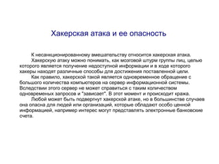 Хакерская атака и ее опасность

     К несанкционированному вмешательству относится хакерская атака.
     Хакерскую атаку можно понимать, как мозговой штурм группы лиц, целью
которого является получение недоступной информации и в ходе которого
хакеры находят различные способы для достижения поставленной цели.
     Как правило, хакерской такой является одновременное обращение с
большого количества компьютеров на сервер информационной системы.
Вследствии этого сервер не может справиться с таким количеством
одновременых запросов и "зависает". В этот момент и происходит кража.
     Любой может быть подвергнут хакерской атаке, но в большинстве случаев
она опасна для людей или организаций, которые обладают особо ценной
информацией, например интерес могут представлять электронные банковские
счета.
 