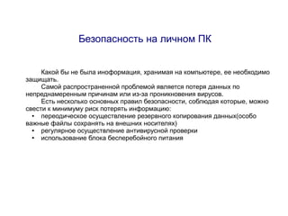 Безопасность на личном ПК


     Какой бы не была иноформация, хранимая на компьютере, ее необходимо
защищать.
     Самой распространенной проблемой является потеря данных по
непреднамеренным причинам или из-за проникновения вирусов.
     Есть несколько основных правил безопасности, соблюдая которые, можно
свести к минимуму риск потерять информацию:
  ●  переодическое осуществление резервного копирования данных(особо
важные файлы сохранять на внешних носителях)
  ●  регулярное осуществление антивирусной проверки
  ●  использование блока бесперебойного питания
 
