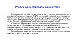 Различные шифровальные системы

     Шифровальная система с открытым ключом — система шифрования и/или
электронной цифровой подписи (ЭЦП), при которой открытый ключ передаётся
по открытому (то есть незащищённому, доступному для наблюдения) каналу и
используется для проверки ЭЦП и для шифрования сообщения. Для генерации
ЭЦП и для расшифровки сообщения используется секретный ключ.
     В системе шифрования с закрытм ключем используется закрытый ключ.
Закрытый ключ — сохраняемый в тайне компонент ключевой пары,
применяющейся в асимметричных шифрах, т. е. таких шифрах, в которых для
прямого и обратного преобразований используются разные ключи.
     Таким образом, различие заключается в том, что в первом случае ключ не
хранится в тайне, в отличие от второго.
 