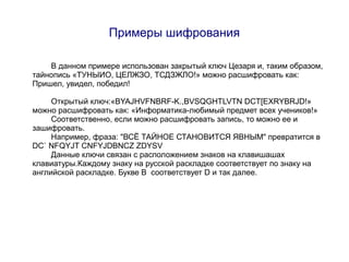 Примеры шифрования

    В данном примере использован закрытый ключ Цезаря и, таким образом,
тайнопись «ТУНЫИО, ЦЕЛЖЗО, ТСДЗЖЛО!» можно расшифровать как:
Пришел, увидел, победил!

     Открытый ключ:«BYAJHVFNBRF-K.,BVSQGHTLVTN DCT[EXRYBRJD!»
можно расшифровать как: «Информатика-любимый предмет всех учеников!»
     Соответственно, если можно расшифровать запись, то можно ее и
зашифровать.
     Например, фраза: "ВСЁ ТАЙНОЕ СТАНОВИТСЯ ЯВНЫМ" превратится в
DC` NFQYJT CNFYJDBNCZ ZDYSV
     Данные ключи связан с расположением знаков на клавишашах
клавиатуры.Каждому знаку на русской раскладке соответствует по знаку на
английской раскладке. Букве В соответствует D и так далее.
 