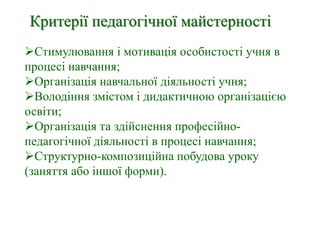 Критерії педагогічної майстерності
Стимулювання і мотивація особистості учня в
процесі навчання;
Організація навчальної діяльності учня;
Володіння змістом і дидактичною організацією
освіти;
Організація та здійснення професійно-
педагогічної діяльності в процесі навчання;
Структурно-композиційна побудова уроку
(заняття або іншої форми).
 
