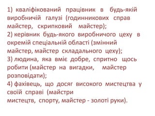 1) кваліфікований працівник в будь-якій
виробничій галузі (годинникових справ
майстер, скрипковий майстер);
2) керівник будь-якого виробничого цеху в
окремій спеціальній області (змінний
майстер, майстер складального цеху);
3) людина, яка вміє добре, спритно щось
робити (майстер на вигадки, майстер
розповідати);
4) фахівець, що досяг високого мистецтва у
своїй справі (майстри
мистецтв, спорту, майстер - золоті руки).
 