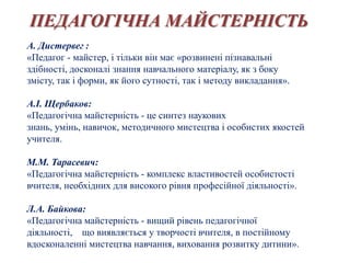 ПЕДАГОГІЧНА МАЙСТЕРНІСТЬ
А. Дистервег :
«Педагог - майстер, і тільки він має «розвинені пізнавальні
здібності, досконалі знання навчального матеріалу, як з боку
змісту, так і форми, як його сутності, так і методу викладання».

А.І. Щербаков:
«Педагогічна майстерність - це синтез наукових
знань, умінь, навичок, методичного мистецтва і особистих якостей
учителя.

М.М. Тарасевич:
«Педагогічна майстерність - комплекс властивостей особистості
вчителя, необхідних для високого рівня професійної діяльності».

Л.А. Байкова:
«Педагогічна майстерність - вищий рівень педагогічної
діяльності, що виявляється у творчості вчителя, в постійному
вдосконаленні мистецтва навчання, виховання розвитку дитини».
 