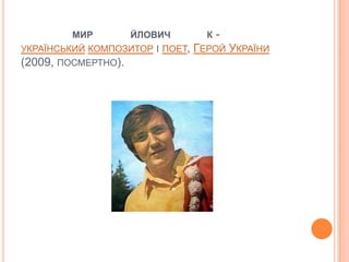 МИР       ЙЛОВИЧ          К   -
УКРАЇНСЬКИЙ КОМПОЗИТОР І ПОЕТ,   ГЕРОЙ УКРАЇНИ
(2009, ПОСМЕРТНО).
 