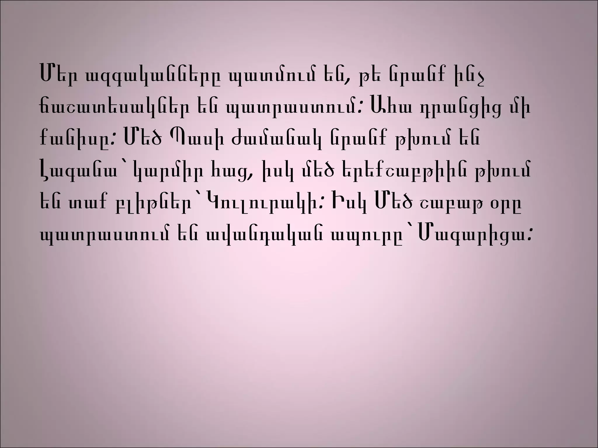 Մեր ազգականները պատմում են, թե նրանք ինչ
ճաշատեսակներ են պատրաստում: Ահա դրանցից մի
քանիսը: Մեծ Պասի ժամանակ նրանք թխում են
Լագանա` կարմիր հաց, իսկ մեծ երեքշաբթիին թխում
են տաք բլիթներ` Կուլուրակի: Իսկ Մեծ շաբաթ օրը
պատրաստում են ավանդական ապուրը` Մագարիցա :
 