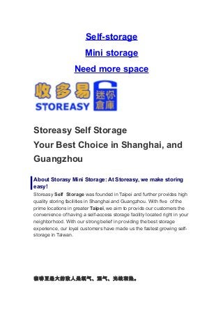 Self-storage
                        Mini storage
                   Need more space




Storeasy Self Storage
Your Best Choice in Shanghai, and
Guangzhou

About Storasy Mini Storage: At Storeasy, we make storing
easy!
Storeasy Self Storage was founded in Taipei and further provides high
quality storing facilities in Shanghai and Guangzhou. With five of the
prime locations in greater Taipei, we aim to provide our customers the
convenience of having a self-access storage facility located right in your
neighborhood. With our strong belief in providing the best storage
experience, our loyal customers have made us the fastest growing self-
storage in Taiwan.




咖啡豆最大的敌人是氧气、湿气、光线和热。
 
