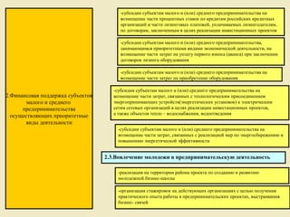 -субсидии субъектам малого и (или) среднего предпринимательства на
                                        возмещение части процентных ставок по кредитам российских кредитных
                                        организаций и части лизинговых платежей, уплачиваемых лизингодателям,
                                        по договорам, заключенным в целях реализации инвестиционных проектов

                                        -субсидии субъектам малого и (или) среднего предпринимательства,
                                        занимающимся приоритетными видами экономической деятельности, на
                                        возмещение части затрат на уплату первого взноса (аванса) при заключении
                                        договоров лизинга оборудования

                                        -субсидии субъектам малого и (или) среднего предпринимательства на
                                        возмещение части затрат на приобретение оборудования

                                      -субсидии субъектам малого и (или) среднего предпринимательства на
2.Финансовая поддержка субъектов      возмещение части затрат, связанных с технологическим присоединением
        малого и среднего             энергопринимающих устройств(энергетических установок) к электрическим
      предпринимательства             сетям сетевых организаций в целях реализации инвестиционных проектов,
                                      а также объектов тепло – водоснабжения, водоотведения
  осуществляющих приоритетные
       виды деятельности
                                       -субсидии субъектам малого и (или) среднего предпринимательства на
                                       возмещение части затрат, связанных с реализацией мер по энергосбережению и
                                       повышению энергетической эффективности


                                   2.3.Вовлечение молодежи в предпринимательскую деятельность

                                       -реализация на территории района проекта по созданию и развитию
                                       молодежной бизнес-школы

                                       -организация стажировок на действующих организациях с целью получения
                                       практического опыта работы в предпринимательских проектах, выстраивания
                                       бизнес- связей
                                                                                 10
 