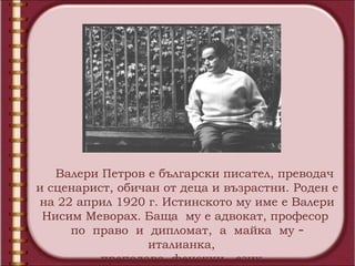Валери Петров е български писател, преводач
и сценарист, обичан от деца и възрастни. Роден е
на 22 април 1920 г. Истинското му име е Валери
 Нисим Меворах. Баща му е адвокат, професор
     по право и дипломат, а майка му –
                 италианка,
          преподава фенскки език.
 