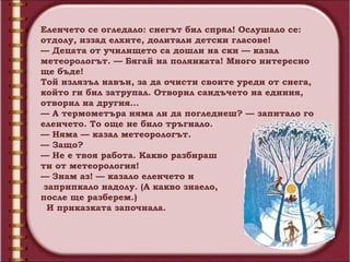 Еленчето се огледало: снегът бил спрял! Ослушало се:
отдолу, иззад елхите, долитали детски гласове!
— Децата от училището са дошли на ски — казал
метеорологът. — Бягай на полянката! Много интересно
ще бъде!
Той излязъл навън, за да очисти своите уреди от снега,
който ги бил затрупал. Отворил сандъчето на единия,
отворил на другия…
— А термометъра няма ли да погледнеш? — запитало го
еленчето. То още не било тръгнало.
— Няма — казал метеорологът.
— Защо?
— Не е твоя работа. Какво разбираш
ти от метеорология!
— Знам аз! — казало еленчето и
 заприпкало надолу. (А какво знаело,
после ще разберем.)
  И приказката започнала.
 