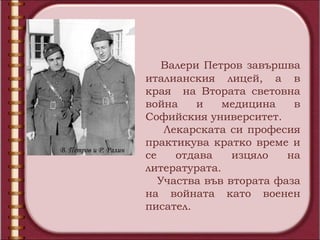 Валери Петров завършва
                       италианския лицей, а в
                       края на Втората световна
                       война     и   медицина    в
                       Софийския университет.
                           Лекарската си професия
                       практикува кратко време и
В. Петров и Р. Ралин
                       се    отдава    изцяло   на
                       литературата.
                          Участва във втората фаза
                       на войната като военен
                       писател.
 