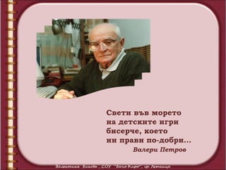 Свети във морето
на детските игри
бисерче, което
ни прави по-добри…
     Валери Петров
 