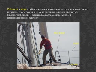 Рейлинги и леера – рейлинги это просто перила, леера – натянутые между
перилами тросы (могут и не между перилами, но для простоты).
Просто, чтоб знали, и понятна была фраза «повесь кранец
на правый носовой рейлинг.»




                                       РЕЙЛИНГ



                                                        ЛЕЕР
 