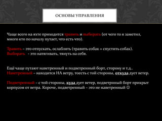 ОСНОВЫ УПРАВЛЕНИЯ



Чаще всего на яхте приходится травить и выбирать (от чего то я заметил,
много кто по началу путает, что есть что).

Травить – это отпускать, ослаблять (травить собак = спустить собак).
Выбирать - это натягивать, тянуть на себя.


Ещё чаще путают наветренный и подветренный борт, сторону и т.д..
Наветренный – находится НА ветру, тоесть с той стороны, откуда дует ветер.

Подветренный – с той стороны, куда дует ветер, подветрнный борт прикрыт
корпусом от ветра. Короче, подветренный – это не наветренный 
 