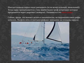 Иногда площадь паруса надо уменьшить (если ветер сильный, шквальный).
Тогда парус приматывается к гику верёвочками (риф-штертами) которые
продеваются через дырочки (люверсы). Называется это взять рифы.

Сейчас, вроде, это можно сделать и механически, но выражение взять рифы
осталось. На фото яхта со взятыми рифами (внимание на площадь паруса).
 