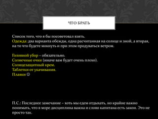 ЧТО БРАТЬ


Список того, что я бы посоветовал взять.
Одежда: два варианта обежды, одна расчитанная на солнце и зной, а вторая,
на то что будете мокнуть и при этом продуваться ветром.

Головной убор – обязательно.
Солнечные очки (иначе вам будет очень плохо).
Солнцезащитный крем.
Таблетки от укачивания.
Плавки 




П.С.: Последнее замечание – хоть мы едем отдыхать, но крайне важно
понимать, что в море дисциплина важна и слово капитана есть закон. Это не
просто так.
 