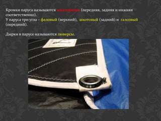 Кромки паруса называются шкаторины (передняя, задняя и нижняя
соответственно).
У паруса три угла – фаловый (верхний), шкотовый (задний) и галсовый
(передний).

Дырки в парусе называются люверсы.
 
