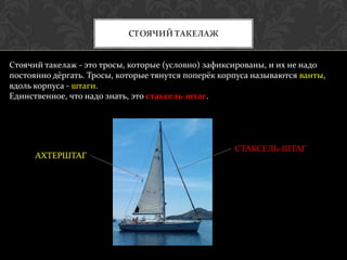 СТОЯЧИЙ ТАКЕЛАЖ


Стоячий такелаж - это тросы, которые (условно) зафиксированы, и их не надо
постоянно дёргать. Тросы, которые тянутся поперёк корпуса называются ванты,
вдоль корпуса - штаги.
Единственное, что надо знать, это стаксель-штаг.




                                                     СТАКСЕЛЬ-ШТАГ
      АХТЕРШТАГ
 