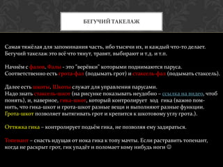 БЕГУЧИЙ ТАКЕЛАЖ



Самая тяжёлая для запоминания часть, ибо тысячи их, и каждый что-то делает.
Бегучий такелаж это всё что тянут, травят, выбирают и т.д. и т.п.

Начнём с фалов. Фалы - это "верёвки" которыми поднимаются паруса.
Соответственно есть грота-фал (подымать грот) и стаксель-фал (подымать стаксель).

Далее есть шкоты. Шкоты служат для управления парусами.
Надо знать стаксель-шкот (на рисунке показывать неудобно – ссылка на видео, чтоб
понять), и, наверное, гика-шкот, который контролирует ход гика (важно пом-
нить, что гика-шкот и грота-шкот разные вещи и выполняют разные функции.
Грота-шкот позволяет вытягивать грот и крепится к шкотовому углу грота.).

Оттяжка гика – контролирует подьём гика, не позволяя ему задираться.

Топенант – снасть идущая от нока гика к топу мачты. Если растравить топенант,
когда не раскрыт грот, гик упадёт и поломает кому нибудь ноги 
 
