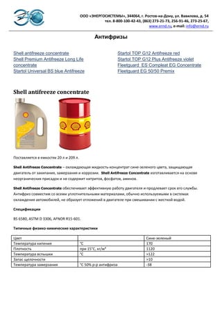 ООО «ЭНЕРГОСИСТЕМЫ», 344064, г. Ростов-на-Дону, ул. Вавилова, д. 54
                                                   тел. 8-800-100-42-43, (863) 273-21-73, 256-91-46, 273-25-67,
                                                                            www.ernd.ru, e-mail: info@ernd.ru

                                                Антифризы

Shell antifreeze concentrate                                   Startol TOP G12 Antifreeze red
Shell Premium Antifreeze Long Life                             Startol TOP G12 Plus Antifreeze violet
concentrate                                                    Fleetguard ES Compleat EG Concentrate
Startol Universal BS blue Antifreeze                           Fleetguard EG 50/50 Premix



Shell antifreeze concentrate




Поставляется в емкостях 20 л и 209 л.

Shell Antifreeze Concentrate – охлаждающая жидкость-концентрат сине-зеленого цвета, защищающая
двигатель от закипания, замерзания и коррозии. Shell Antifreeze Concentrate изготавливается на основе
неорганических присадок и не содержит нитритов, фосфатов, аминов.

Shell Antifreeze Concentrate
                         обеспечивает эффективную работу двигателя и продлевает срок его службы.
Антифриз совместим со всеми уплотнительными материалами, обычно используемыми в системах
охлаждения автомобилей, не образует отложений в двигателе при смешивании с жесткой водой.

Спецификации

BS 6580, ASTM D 3306, AFNOR R15-601.

Типичные физико-химические характеристики

Цвет                                                                        Сине-зеленый
Температура кипения                     °С                                  170
Плотность                               при 15°С, кг/м³                     1120
Температура вспышки                     °С                                  >122
Запас щелочности                                                            >10
Температура замерзания                  °С 50% р-р антифриза                -38

                                        33% р-р антифриза                   -18
 