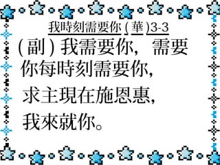 我時刻需要你 ( 華 )3-3
( 副 ) 我需要你，需要
 你每時刻需要你，
 求主現在施恩惠，
 我來就你。
 
