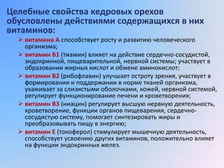 Целебные свойства кедровых орехов
обусловлены действиями содержащихся в них
витаминов:
   витамина А способствует росту и развитию человеческого
    организма;
   витамин В1 (тиамин) влияет на действие сердечно-сосудистой,
    эндокринной, пищеварительной, нервной системы; участвует в
    образовании жирных кислот и обмене аминокислот;
   витамин В2 (рибофлавин) улучшает остроту зрения, участвует в
    формировании и поддержании в норме тканей организма,
    ухаживает за слизистыми оболочками, кожей, нервной системой,
    регулирует функционирование печени и кроветворения;
   витамин В3 (ниацин) регулирует высшую нервную деятельность,
    кроветворение, функции органов пищеварения, сердечно-
    сосудистую систему, помогает синтезировать жиры и
    преобразовывать пищу в энергию;
   витамин Е (токоферол) стимулирует мышечную деятельность,
    способствует усвоению других витаминов, положительно влияет
    на функции эндокринных желез.
 