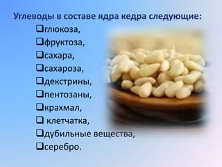Углеводы в составе ядра кедра следующие:
     глюкоза,
     фруктоза,
     сахара,
     сахароза,
     декстрины,
     пентозаны,
     крахмал,
      клетчатка,
     дубильные вещества,
     серебро.
 
