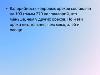 • Калорийность кедровых орехов составляет
  на 100 грамм 270 килокалорий, что
  меньше, чем у других орехов. Но и эти
  орехи питательнее, чем мясо, хлеб и
  овощи.
 
