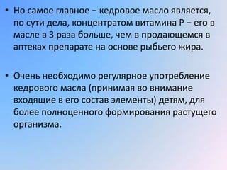 • Но самое главное − кедровое масло является,
  по сути дела, концентратом витамина Р − его в
  масле в 3 раза больше, чем в продающемся в
  аптеках препарате на основе рыбьего жира.

• Очень необходимо регулярное употребление
  кедрового масла (принимая во внимание
  входящие в его состав элементы) детям, для
  более полноценного формирования растущего
  организма.
 