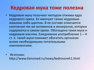Кедровая мука тоже полезна
• Кедровую муку получают методом отжима ядра
  кедрового ореха. Ее именуют также кедровым
  жмыхом либо шротом. В ее составе отмечается
  скопление тех же витаминов и минералов, которые
  содержатся в самом орехе. Обогащена такая мука и
  кедровым маслом. Ежедневное употребление 1 – 4
  ст. л. такой муки поможет обогатить организм
  всеми необходимыми питательными
  компонентами.

• Источник:
  http://www.tiensmed.ru/news/kedrovoreh1.html
 