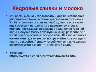 Кедровые сливки и молоко
• Эти орехи можно использовать и для приготовления
  «постного молока», а также «растительных сливок».
  Чтобы приготовить сливки, необходимо взять сухие
  ядра орехов и истолочь их в деревянных ступах,
  постепенно доливая небольшое количество горячей
  воды. Получив массу похожую на кашу, разлейте ее в
  корчаги и поместите в русскую печь. Как только масса
  начнет кипеть, выньте сливки, разлейте их в сосуды и
  плотно закройте. Перед употреблением такие сливки
  рекомендуется разводить кипяченой водой.

• Источник:
  http://www.tiensmed.ru/news/kedrovoreh1.html
 