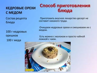 КЕДРОВЫЕ ОРЕХИ
                 Способ приготовления
С МЕДОМ                 блюда
Состав рецепта    Приготовить вкусное лекарство-десерт не
                 составит никакого труда.
блюда
                 Очищаем кедровые орехи и смешиваем их с
                 медом.
100 г кедровых
орешков          Есть можно с молоком и просто чайной
100 г меда       ложкой с чаем.
 
