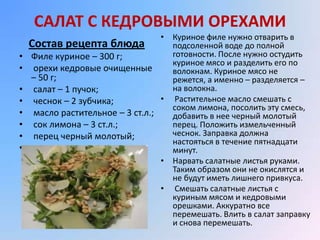 САЛАТ С КЕДРОВЫМИ ОРЕХАМИ
                                   • Куриное филе нужно отварить в
    Состав рецепта блюда             подсоленной воде до полной
•   Филе куриное – 300 г;            готовности. После нужно остудить
                                     куриное мясо и разделить его по
•    орехи кедровые очищенные        волокнам. Куриное мясо не
    – 50 г;                          режется, а именно – разделяется –
•    салат – 1 пучок;                на волокна.
•    чеснок – 2 зубчика;           • Растительное масло смешать с
                                     соком лимона, посолить эту смесь,
•    масло растительное – 3 ст.л.;   добавить в нее черный молотый
•    сок лимона – 3 ст.л.;           перец. Положить измельченный
•    перец черный молотый;           чеснок. Заправка должна
                                     настояться в течение пятнадцати
•    соль.                           минут.
                                   • Нарвать салатные листья руками.
                                     Таким образом они не окислятся и
                                     не будут иметь лишнего привкуса.
                                   • Смешать салатные листья с
                                     куриным мясом и кедровыми
                                     орешками. Аккуратно все
                                     перемешать. Влить в салат заправку
                                     и снова перемешать.
 