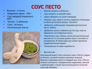 •   Базилик - 4 пучка
                         СОУС ПЕСТО
                               •   Базилик вымыть и обсушить.
•   Кедровые орехи - 150 г     •    Сыр натереть на мелкой терке.
•   Сыр твердый (пармезан) -   •    Орехи обжарить на сухой сковороде.
    100 г                      •    Базилик, сыр, орехи и чеснок соединить в блендере
•   Чеснок - 5 зубчиков            и взбить до мелкой крошки. Посолить.
•   Соль - по вкусу            •    Добавлять небольшими порциями растительное
•   Растительное масло             масло. Взбить.
                               •    Добавлять масло и взбивать до тех пор, пока не
                                   образуется пастообразная масса.
                               •    Переложить соус в банку, залить все растительным
                                   маслом на 2-3 см выше уровня соуса и поставить в
                                   холодильник. В таком виде соус может храниться
                                   продолжительное время.
                               •    Пользоваться по мере надобности.

                               • Достоинства:
                               Кулинарный рецепт этого зеленого соуса «Песто» родом
                               из Италии, основой которого являются зеленый
                               базилик, оливковое масло и твердый сыр. Соус «Песто»
                               отлично сочетается с макаронными изделиями, мясной
                               и рыбной едой, а также часто используется в качестве
                               салатной заправки.
 