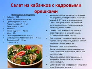 Салат из кабачков с кедровыми
                   орешками
         Необходимые ингредиенты              •   Молодые кабачки нарежьте кружочками
•   Кабачки — 300 г                               (полукругами, четвертинками) толщиной
•   Масло растительное — 20 мл                    около 0,5–0,7 см, а перец полосками.
•   Орехи кедровые — 50 г
                                                  Слегка обжарьте овощи на любимом
•   Перец болгарский — 1 шт.
                                                  растительном масле (в данном случаи
•   Салат ромэн — 100 г
•   Заправка:
                                                  масло кедрового ореха).
•   Масло кедровое — 40 мл                    •   Свежий салат вымойте, высушите и
•   Мед — 10 г                                    порвите руками не слишком мелко.
•   Перец черный молотый — ¼ ч. л.                Добавьте обжаренные овощи.
•   Смесь сушеных прованских трав — ½ ч. л.   •   Для заправки соедините ингредиенты и
•   Сок лимонный — 20 мл                          тщательно перемешайте, взбивая вилкой,
•   Соль — ¼ ч. л.                                чтобы получилась эмульсия.
                                              •   Заправьте салат и перемешайте.
                                              •   Горсть кедровых орешков поджарьте на
                                                  сухой сковороде, помешивая, чтобы они
                                                  зарумянились.
                                              •   Посыпьте готовый салат орешками и
                                                  подавайте. Можно есть его теплым, а
                                                  можно остудить.
                                              •   Салат из кабачков с кедровыми орешками
                                                  готов. Приятного аппетита!
 