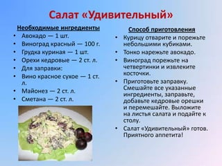 Салат «Удивительный»
 Необходимые ингредиенты             Способ приготовления
• Авокадо — 1 шт.              •   Курицу отварите и порежьте
• Виноград красный — 100 г.        небольшими кубиками.
• Грудка куриная — 1 шт.       •   Тонко нарежьте авокадо.
• Орехи кедровые — 2 ст. л.    •   Виноград порежьте на
• Для заправки:                    четвертинки и извлеките
• Вино красное сухое — 1 ст.       косточки.
  л.                           •   Приготовьте заправку.
• Майонез — 2 ст. л.               Смешайте все указанные
                                   ингредиенты, заправьте,
• Сметана — 2 ст. л.               добавьте кедровые орешки
                                   и перемешайте. Выложите
                                   на листья салата и подайте к
                                   столу.
                               •   Салат «Удивительный» готов.
                                   Приятного аппетита!
 